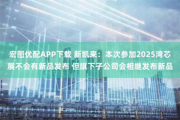 宏图优配APP下载 新凯来：本次参加2025湾芯展不会有新品发布 但旗下子公司会相继发布新品