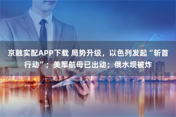 京融实配APP下载 局势升级，以色列发起“斩首行动”；美军航母已出动；俄水坝被炸