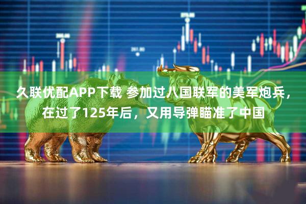 久联优配APP下载 参加过八国联军的美军炮兵，在过了125年后，又用导弹瞄准了中国