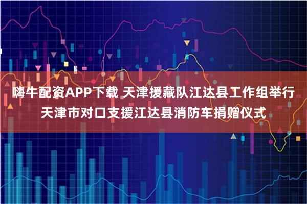 嗨牛配资APP下载 天津援藏队江达县工作组举行天津市对口支援江达县消防车捐赠仪式