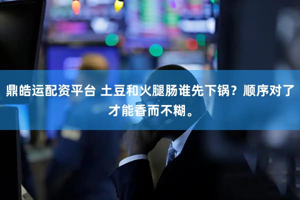 鼎皓运配资平台 土豆和火腿肠谁先下锅？顺序对了才能香而不糊。