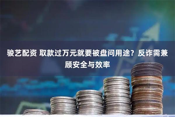 骏艺配资 取款过万元就要被盘问用途？反诈需兼顾安全与效率
