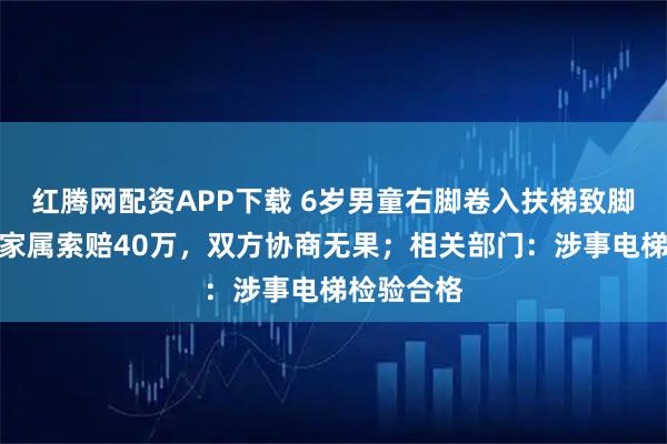 红腾网配资APP下载 6岁男童右脚卷入扶梯致脚趾截肢，家属索赔40万，双方协商无果；相关部门：涉事电梯检验合格
