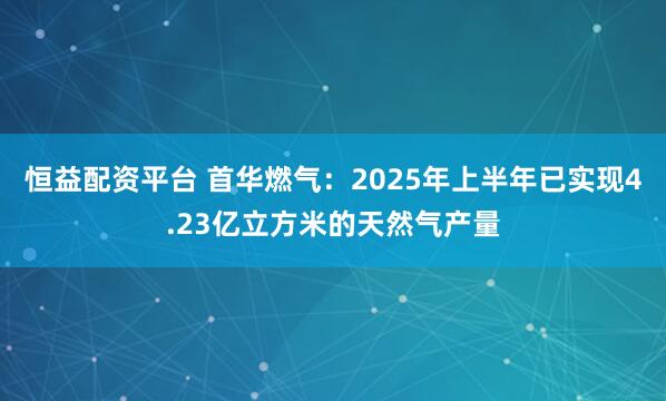 恒益配资平台 首华燃气：2025年上半年已实现4.23亿立方米的天然气产量