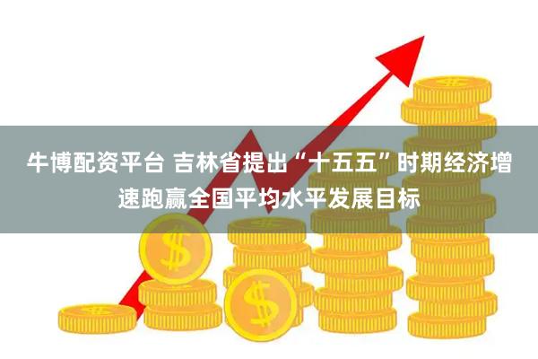 牛博配资平台 吉林省提出“十五五”时期经济增速跑赢全国平均水平发展目标