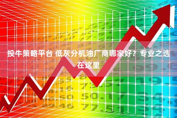 投牛策略平台 低灰分机油厂商哪家好？专业之选在这里