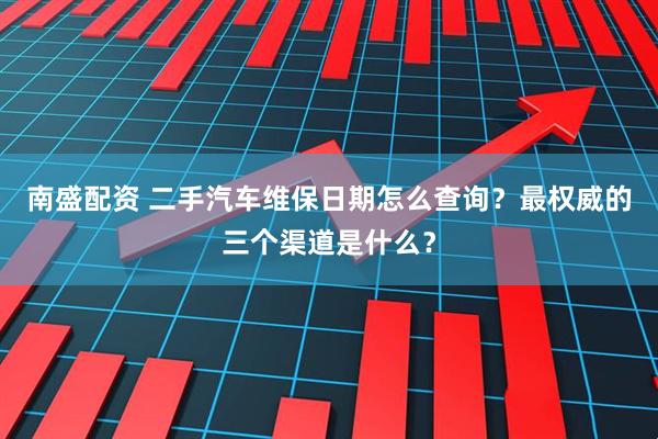 南盛配资 二手汽车维保日期怎么查询？最权威的三个渠道是什么？