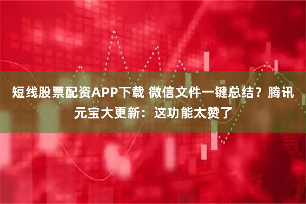 短线股票配资APP下载 微信文件一键总结？腾讯元宝大更新：这功能太赞了