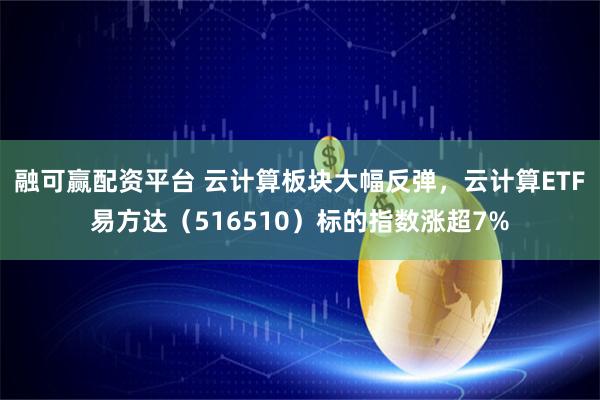 融可赢配资平台 云计算板块大幅反弹，云计算ETF易方达（516510）标的指数涨超7%