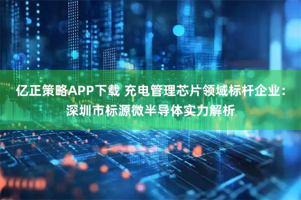 亿正策略APP下载 充电管理芯片领域标杆企业：深圳市标源微半导体实力解析