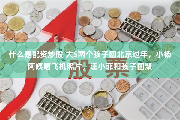 什么是配资炒股 大S两个孩子回北京过年，小杨阿姨晒飞机照片，汪小菲和孩子团聚
