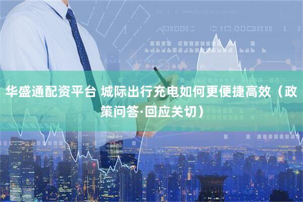华盛通配资平台 城际出行充电如何更便捷高效（政策问答·回应关切）