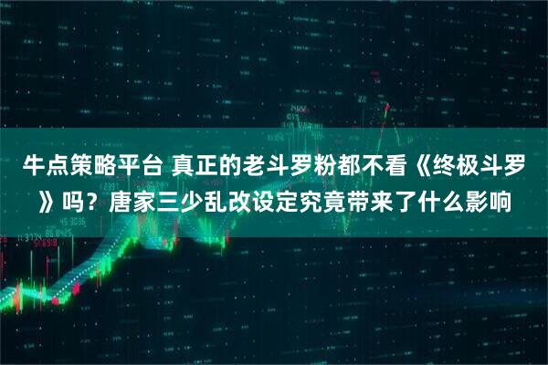 牛点策略平台 真正的老斗罗粉都不看《终极斗罗》吗？唐家三少乱改设定究竟带来了什么影响