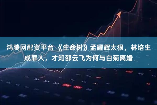 鸿腾网配资平台 《生命树》孟耀辉太狠，林培生成罪人，才知邵云飞为何与白菊离婚