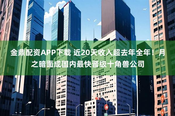 金鼎配资APP下载 近20天收入超去年全年！月之暗面成国内最快晋级十角兽公司