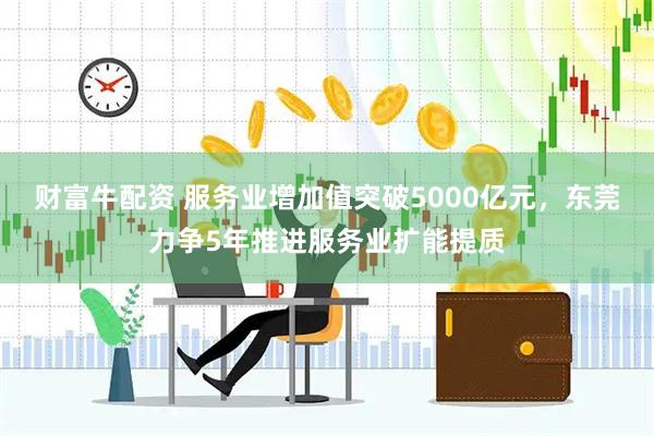 财富牛配资 服务业增加值突破5000亿元，东莞力争5年推进服务业扩能提质
