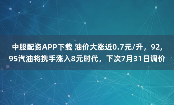 中股配资APP下载 油价大涨近0.7元/升，92,95汽油将携手涨入8元时代，下次7月31日调价