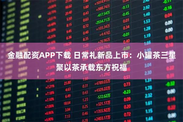 金融配资APP下载 日常礼新品上市：小罐茶三星聚以茶承载东方祝福