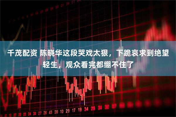 千茂配资 陈晓华这段哭戏太狠，下跪哀求到绝望轻生，观众看完都绷不住了